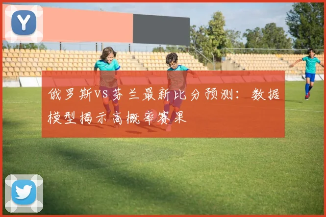 俄罗斯vs芬兰最新比分预测:数据模型揭示高概率赛果