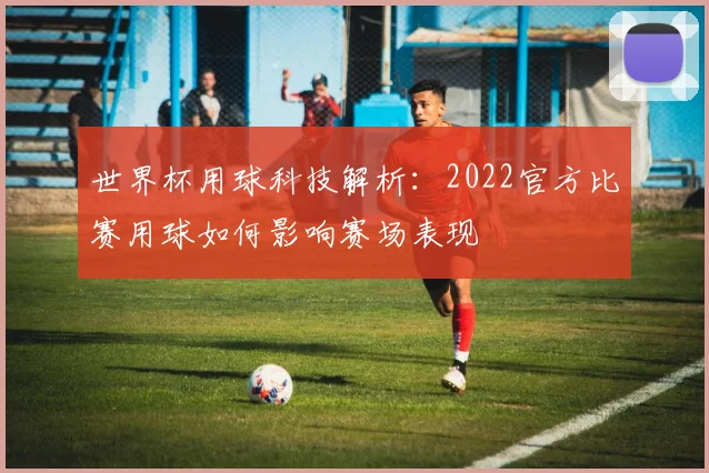 世界杯用球科技解析:2022官方比赛用球如何影响赛场表现